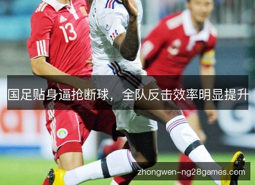 国足贴身逼抢断球,全队反击效率明显提升 国足贴身逼抢断球,全队反击效率明显提升