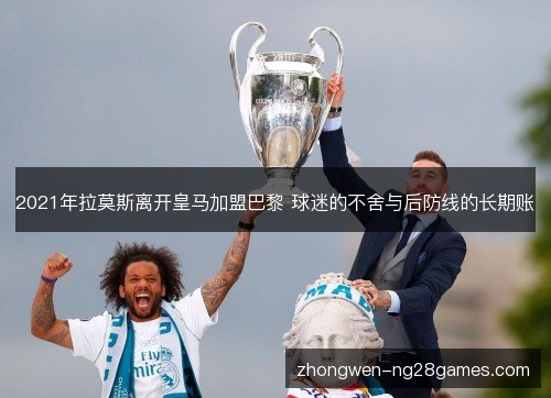 2021年拉莫斯离开皇马加盟巴黎 球迷的不舍与后防线的长期账